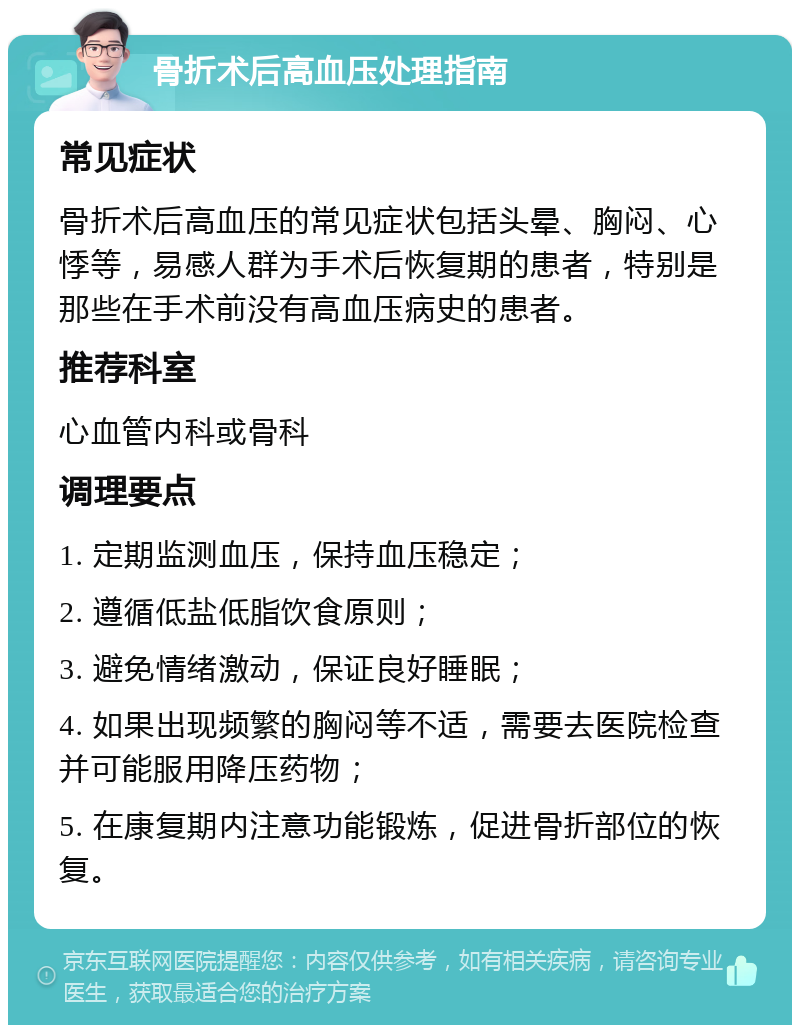 骨折术后高血压处理指南 常见症状 骨折术后高血压的常见症状包括头晕、胸闷、心悸等，易感人群为手术后恢复期的患者，特别是那些在手术前没有高血压病史的患者。 推荐科室 心血管内科或骨科 调理要点 1. 定期监测血压，保持血压稳定； 2. 遵循低盐低脂饮食原则； 3. 避免情绪激动，保证良好睡眠； 4. 如果出现频繁的胸闷等不适，需要去医院检查并可能服用降压药物； 5. 在康复期内注意功能锻炼，促进骨折部位的恢复。