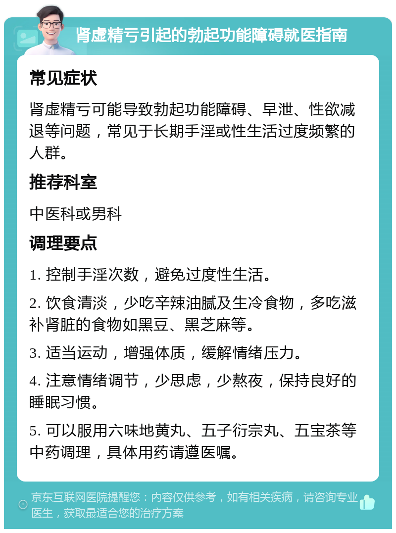 肾虚精亏引起的勃起功能障碍就医指南 常见症状 肾虚精亏可能导致勃起功能障碍、早泄、性欲减退等问题，常见于长期手淫或性生活过度频繁的人群。 推荐科室 中医科或男科 调理要点 1. 控制手淫次数，避免过度性生活。 2. 饮食清淡，少吃辛辣油腻及生冷食物，多吃滋补肾脏的食物如黑豆、黑芝麻等。 3. 适当运动，增强体质，缓解情绪压力。 4. 注意情绪调节，少思虑，少熬夜，保持良好的睡眠习惯。 5. 可以服用六味地黄丸、五子衍宗丸、五宝茶等中药调理，具体用药请遵医嘱。