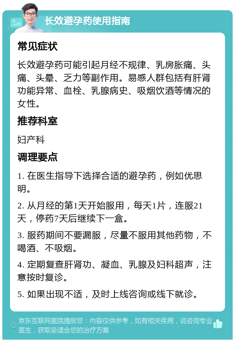 长效避孕药使用指南 常见症状 长效避孕药可能引起月经不规律、乳房胀痛、头痛、头晕、乏力等副作用。易感人群包括有肝肾功能异常、血栓、乳腺病史、吸烟饮酒等情况的女性。 推荐科室 妇产科 调理要点 1. 在医生指导下选择合适的避孕药，例如优思明。 2. 从月经的第1天开始服用，每天1片，连服21天，停药7天后继续下一盒。 3. 服药期间不要漏服，尽量不服用其他药物，不喝酒、不吸烟。 4. 定期复查肝肾功、凝血、乳腺及妇科超声，注意按时复诊。 5. 如果出现不适，及时上线咨询或线下就诊。