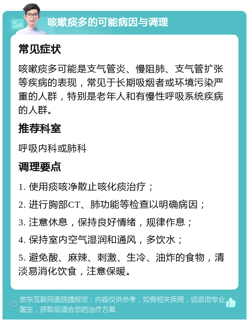 咳嗽痰多的可能病因与调理 常见症状 咳嗽痰多可能是支气管炎、慢阻肺、支气管扩张等疾病的表现，常见于长期吸烟者或环境污染严重的人群，特别是老年人和有慢性呼吸系统疾病的人群。 推荐科室 呼吸内科或肺科 调理要点 1. 使用痰咳净散止咳化痰治疗； 2. 进行胸部CT、肺功能等检查以明确病因； 3. 注意休息，保持良好情绪，规律作息； 4. 保持室内空气湿润和通风，多饮水； 5. 避免酸、麻辣、刺激、生冷、油炸的食物，清淡易消化饮食，注意保暖。