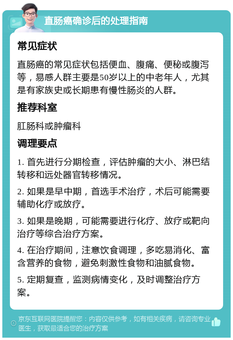 直肠癌确诊后的处理指南 常见症状 直肠癌的常见症状包括便血、腹痛、便秘或腹泻等，易感人群主要是50岁以上的中老年人，尤其是有家族史或长期患有慢性肠炎的人群。 推荐科室 肛肠科或肿瘤科 调理要点 1. 首先进行分期检查，评估肿瘤的大小、淋巴结转移和远处器官转移情况。 2. 如果是早中期，首选手术治疗，术后可能需要辅助化疗或放疗。 3. 如果是晚期，可能需要进行化疗、放疗或靶向治疗等综合治疗方案。 4. 在治疗期间，注意饮食调理，多吃易消化、富含营养的食物，避免刺激性食物和油腻食物。 5. 定期复查，监测病情变化，及时调整治疗方案。