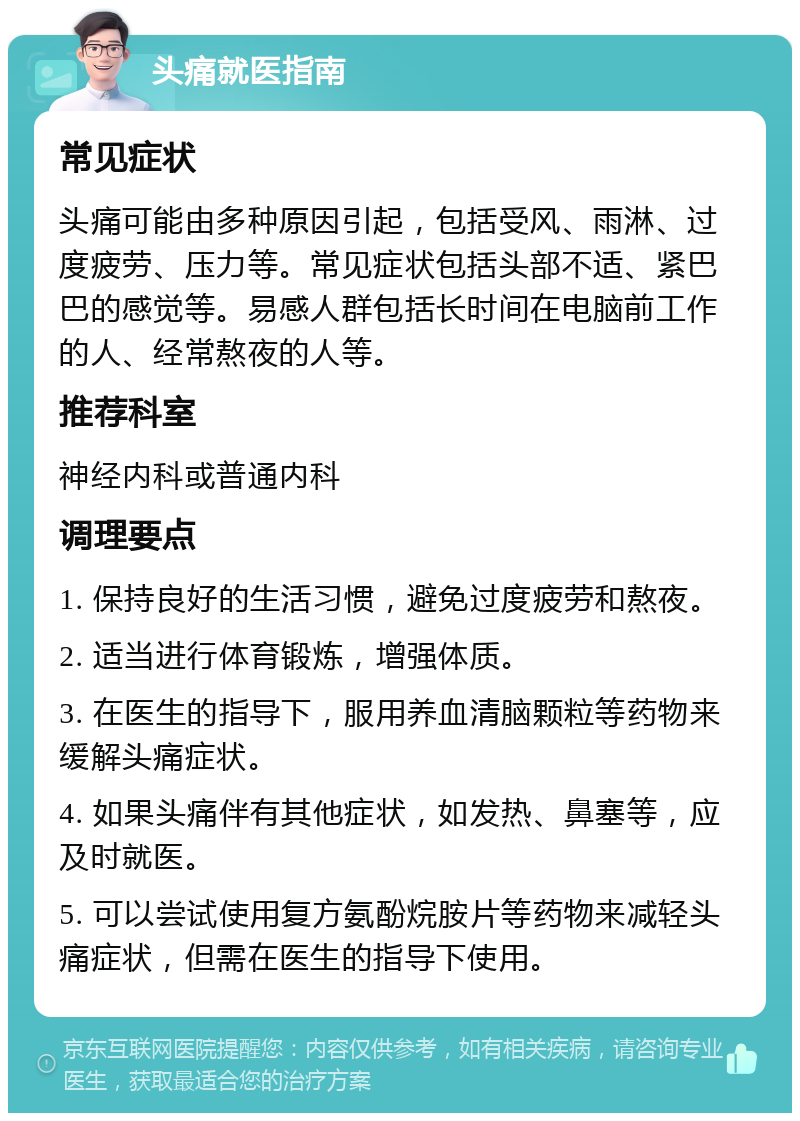 头痛就医指南 常见症状 头痛可能由多种原因引起，包括受风、雨淋、过度疲劳、压力等。常见症状包括头部不适、紧巴巴的感觉等。易感人群包括长时间在电脑前工作的人、经常熬夜的人等。 推荐科室 神经内科或普通内科 调理要点 1. 保持良好的生活习惯，避免过度疲劳和熬夜。 2. 适当进行体育锻炼，增强体质。 3. 在医生的指导下，服用养血清脑颗粒等药物来缓解头痛症状。 4. 如果头痛伴有其他症状，如发热、鼻塞等，应及时就医。 5. 可以尝试使用复方氨酚烷胺片等药物来减轻头痛症状，但需在医生的指导下使用。