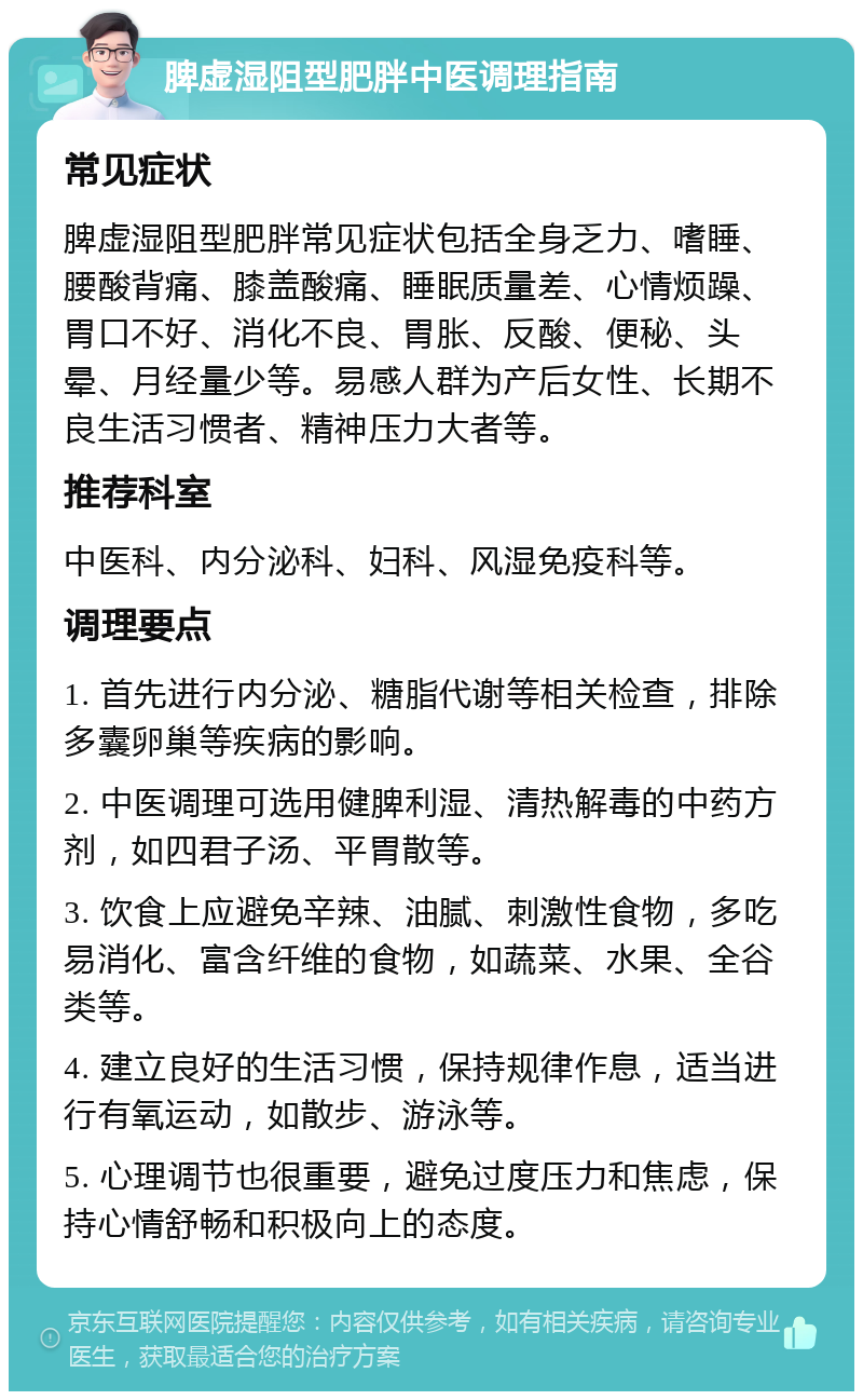 脾虚湿阻型肥胖中医调理指南 常见症状 脾虚湿阻型肥胖常见症状包括全身乏力、嗜睡、腰酸背痛、膝盖酸痛、睡眠质量差、心情烦躁、胃口不好、消化不良、胃胀、反酸、便秘、头晕、月经量少等。易感人群为产后女性、长期不良生活习惯者、精神压力大者等。 推荐科室 中医科、内分泌科、妇科、风湿免疫科等。 调理要点 1. 首先进行内分泌、糖脂代谢等相关检查，排除多囊卵巢等疾病的影响。 2. 中医调理可选用健脾利湿、清热解毒的中药方剂，如四君子汤、平胃散等。 3. 饮食上应避免辛辣、油腻、刺激性食物，多吃易消化、富含纤维的食物，如蔬菜、水果、全谷类等。 4. 建立良好的生活习惯，保持规律作息，适当进行有氧运动，如散步、游泳等。 5. 心理调节也很重要，避免过度压力和焦虑，保持心情舒畅和积极向上的态度。