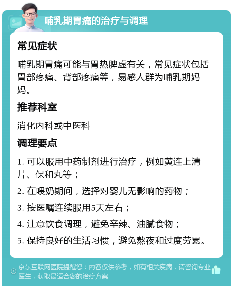 哺乳期胃痛的治疗与调理 常见症状 哺乳期胃痛可能与胃热脾虚有关，常见症状包括胃部疼痛、背部疼痛等，易感人群为哺乳期妈妈。 推荐科室 消化内科或中医科 调理要点 1. 可以服用中药制剂进行治疗，例如黄连上清片、保和丸等； 2. 在喂奶期间，选择对婴儿无影响的药物； 3. 按医嘱连续服用5天左右； 4. 注意饮食调理，避免辛辣、油腻食物； 5. 保持良好的生活习惯，避免熬夜和过度劳累。