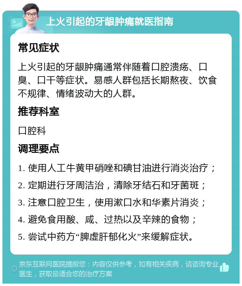 上火引起的牙龈肿痛就医指南 常见症状 上火引起的牙龈肿痛通常伴随着口腔溃疡、口臭、口干等症状。易感人群包括长期熬夜、饮食不规律、情绪波动大的人群。 推荐科室 口腔科 调理要点 1. 使用人工牛黄甲硝唑和碘甘油进行消炎治疗； 2. 定期进行牙周洁治，清除牙结石和牙菌斑； 3. 注意口腔卫生，使用漱口水和华素片消炎； 4. 避免食用酸、咸、过热以及辛辣的食物； 5. 尝试中药方“脾虚肝郁化火”来缓解症状。