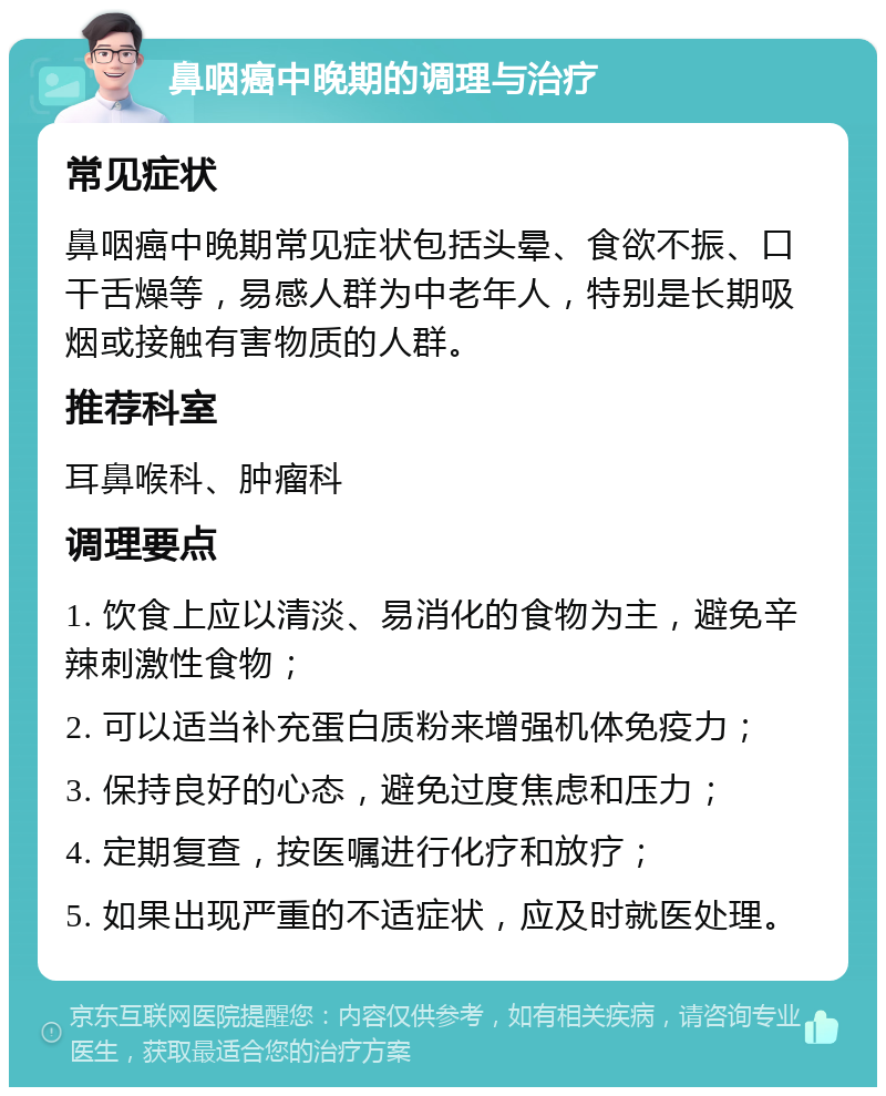 鼻咽癌中晚期的调理与治疗 常见症状 鼻咽癌中晚期常见症状包括头晕、食欲不振、口干舌燥等，易感人群为中老年人，特别是长期吸烟或接触有害物质的人群。 推荐科室 耳鼻喉科、肿瘤科 调理要点 1. 饮食上应以清淡、易消化的食物为主，避免辛辣刺激性食物； 2. 可以适当补充蛋白质粉来增强机体免疫力； 3. 保持良好的心态，避免过度焦虑和压力； 4. 定期复查，按医嘱进行化疗和放疗； 5. 如果出现严重的不适症状，应及时就医处理。