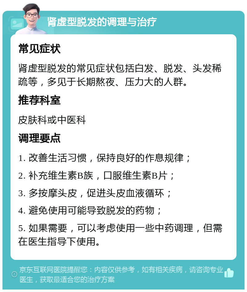 肾虚型脱发的调理与治疗 常见症状 肾虚型脱发的常见症状包括白发、脱发、头发稀疏等，多见于长期熬夜、压力大的人群。 推荐科室 皮肤科或中医科 调理要点 1. 改善生活习惯，保持良好的作息规律； 2. 补充维生素B族，口服维生素B片； 3. 多按摩头皮，促进头皮血液循环； 4. 避免使用可能导致脱发的药物； 5. 如果需要，可以考虑使用一些中药调理，但需在医生指导下使用。