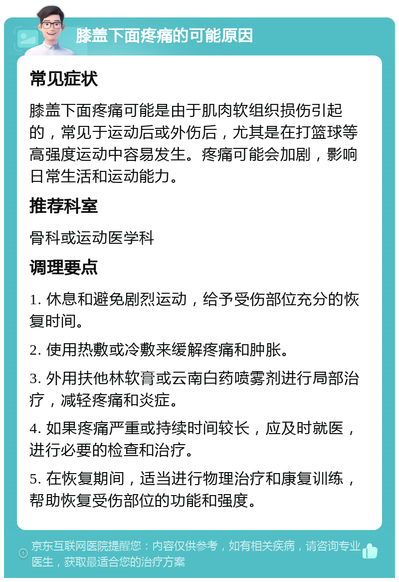 膝盖下面疼痛的可能原因 常见症状 膝盖下面疼痛可能是由于肌肉软组织损伤引起的，常见于运动后或外伤后，尤其是在打篮球等高强度运动中容易发生。疼痛可能会加剧，影响日常生活和运动能力。 推荐科室 骨科或运动医学科 调理要点 1. 休息和避免剧烈运动，给予受伤部位充分的恢复时间。 2. 使用热敷或冷敷来缓解疼痛和肿胀。 3. 外用扶他林软膏或云南白药喷雾剂进行局部治疗，减轻疼痛和炎症。 4. 如果疼痛严重或持续时间较长，应及时就医，进行必要的检查和治疗。 5. 在恢复期间，适当进行物理治疗和康复训练，帮助恢复受伤部位的功能和强度。