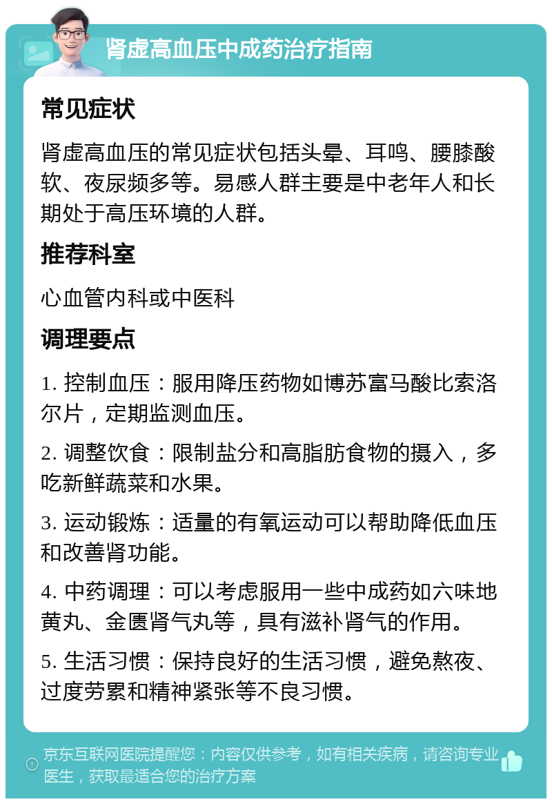 肾虚高血压中成药治疗指南 常见症状 肾虚高血压的常见症状包括头晕、耳鸣、腰膝酸软、夜尿频多等。易感人群主要是中老年人和长期处于高压环境的人群。 推荐科室 心血管内科或中医科 调理要点 1. 控制血压：服用降压药物如博苏富马酸比索洛尔片，定期监测血压。 2. 调整饮食：限制盐分和高脂肪食物的摄入，多吃新鲜蔬菜和水果。 3. 运动锻炼：适量的有氧运动可以帮助降低血压和改善肾功能。 4. 中药调理：可以考虑服用一些中成药如六味地黄丸、金匮肾气丸等，具有滋补肾气的作用。 5. 生活习惯：保持良好的生活习惯，避免熬夜、过度劳累和精神紧张等不良习惯。