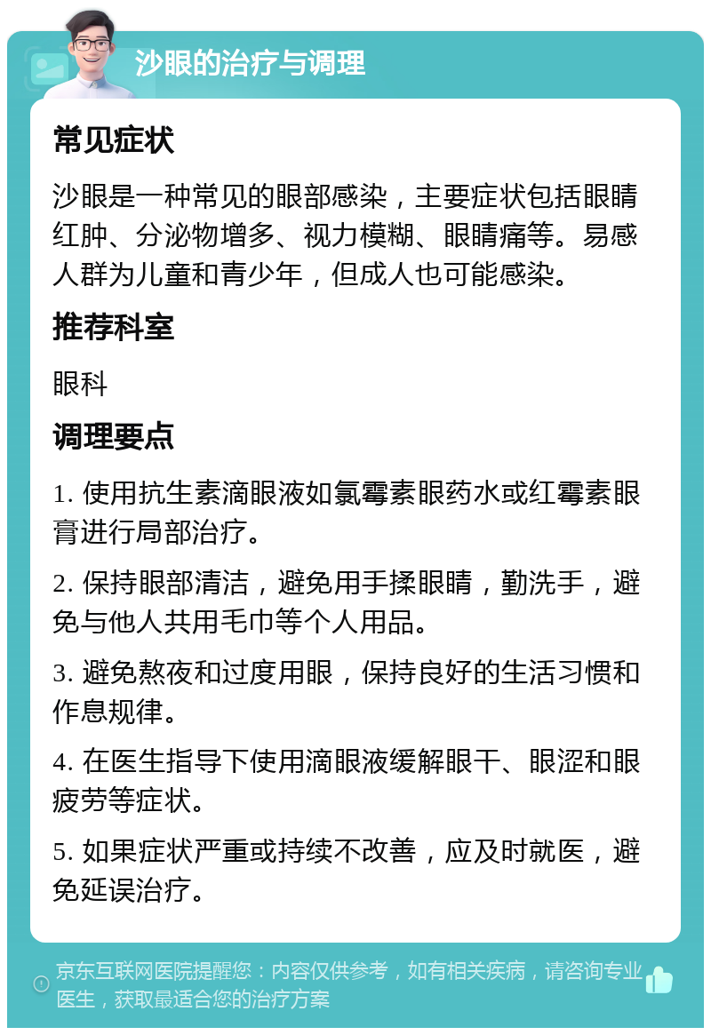 沙眼的治疗与调理 常见症状 沙眼是一种常见的眼部感染，主要症状包括眼睛红肿、分泌物增多、视力模糊、眼睛痛等。易感人群为儿童和青少年，但成人也可能感染。 推荐科室 眼科 调理要点 1. 使用抗生素滴眼液如氯霉素眼药水或红霉素眼膏进行局部治疗。 2. 保持眼部清洁，避免用手揉眼睛，勤洗手，避免与他人共用毛巾等个人用品。 3. 避免熬夜和过度用眼，保持良好的生活习惯和作息规律。 4. 在医生指导下使用滴眼液缓解眼干、眼涩和眼疲劳等症状。 5. 如果症状严重或持续不改善，应及时就医，避免延误治疗。