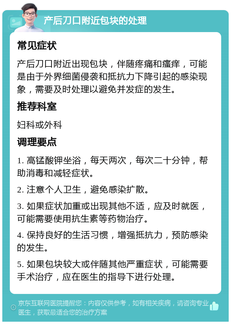 产后刀口附近包块的处理 常见症状 产后刀口附近出现包块，伴随疼痛和瘙痒，可能是由于外界细菌侵袭和抵抗力下降引起的感染现象，需要及时处理以避免并发症的发生。 推荐科室 妇科或外科 调理要点 1. 高锰酸钾坐浴，每天两次，每次二十分钟，帮助消毒和减轻症状。 2. 注意个人卫生，避免感染扩散。 3. 如果症状加重或出现其他不适，应及时就医，可能需要使用抗生素等药物治疗。 4. 保持良好的生活习惯，增强抵抗力，预防感染的发生。 5. 如果包块较大或伴随其他严重症状，可能需要手术治疗，应在医生的指导下进行处理。