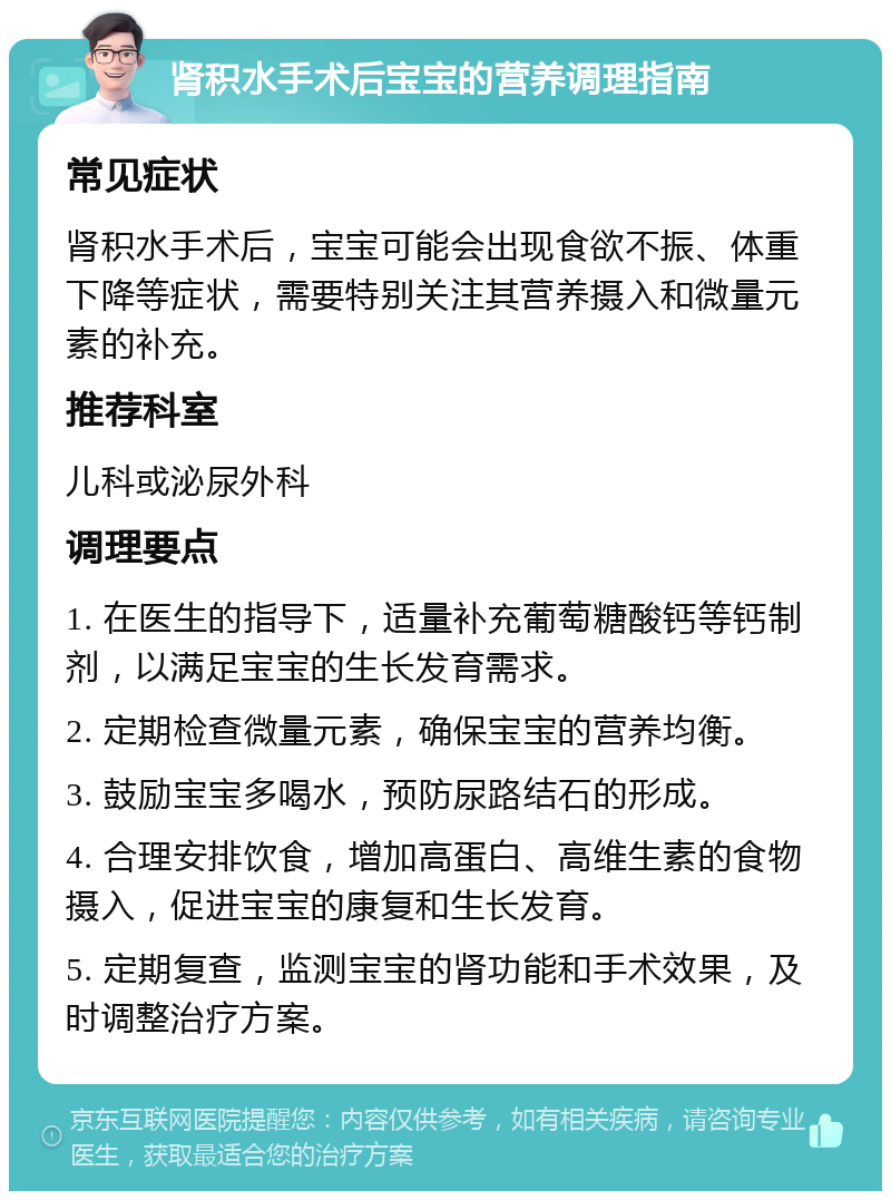 肾积水手术后宝宝的营养调理指南 常见症状 肾积水手术后，宝宝可能会出现食欲不振、体重下降等症状，需要特别关注其营养摄入和微量元素的补充。 推荐科室 儿科或泌尿外科 调理要点 1. 在医生的指导下，适量补充葡萄糖酸钙等钙制剂，以满足宝宝的生长发育需求。 2. 定期检查微量元素，确保宝宝的营养均衡。 3. 鼓励宝宝多喝水，预防尿路结石的形成。 4. 合理安排饮食，增加高蛋白、高维生素的食物摄入，促进宝宝的康复和生长发育。 5. 定期复查，监测宝宝的肾功能和手术效果，及时调整治疗方案。