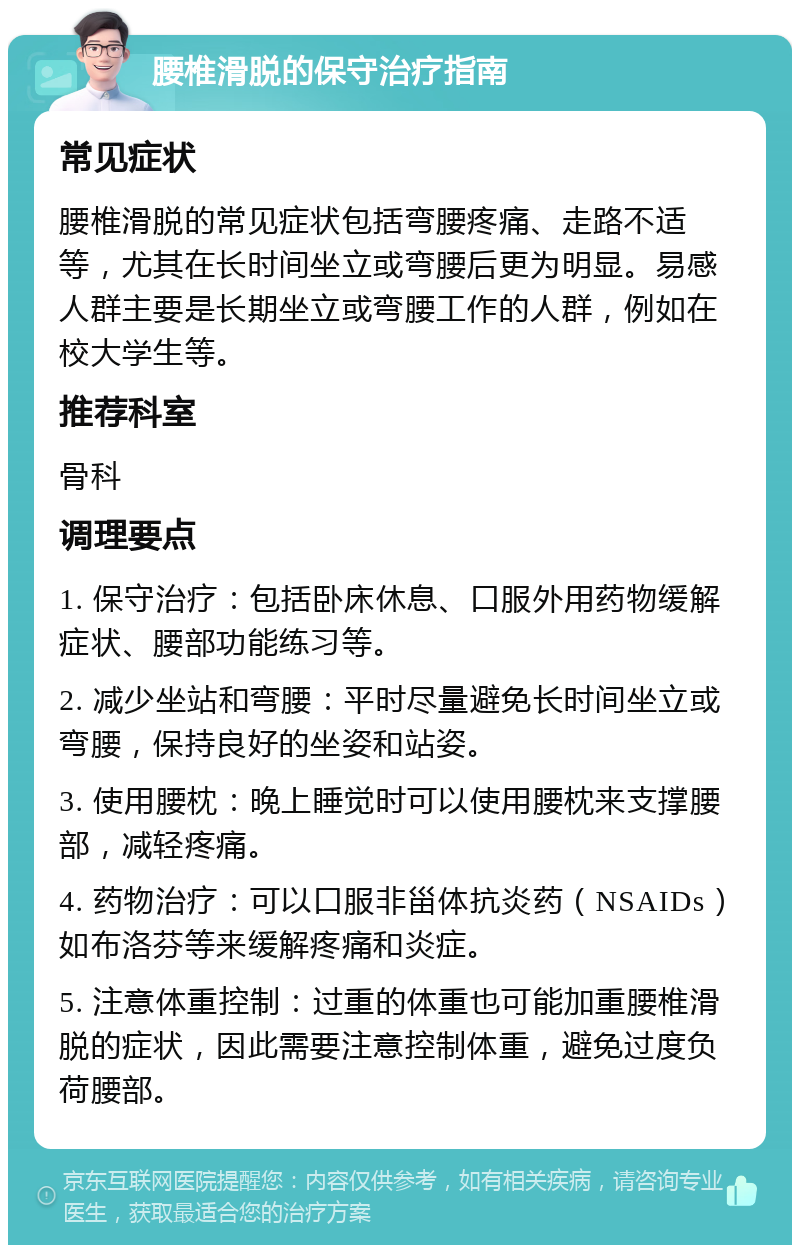 腰椎滑脱的保守治疗指南 常见症状 腰椎滑脱的常见症状包括弯腰疼痛、走路不适等，尤其在长时间坐立或弯腰后更为明显。易感人群主要是长期坐立或弯腰工作的人群，例如在校大学生等。 推荐科室 骨科 调理要点 1. 保守治疗：包括卧床休息、口服外用药物缓解症状、腰部功能练习等。 2. 减少坐站和弯腰：平时尽量避免长时间坐立或弯腰，保持良好的坐姿和站姿。 3. 使用腰枕：晚上睡觉时可以使用腰枕来支撑腰部，减轻疼痛。 4. 药物治疗：可以口服非甾体抗炎药（NSAIDs）如布洛芬等来缓解疼痛和炎症。 5. 注意体重控制：过重的体重也可能加重腰椎滑脱的症状，因此需要注意控制体重，避免过度负荷腰部。