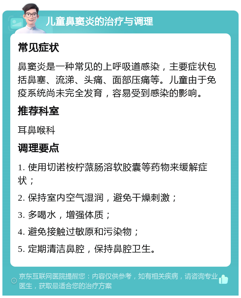 儿童鼻窦炎的治疗与调理 常见症状 鼻窦炎是一种常见的上呼吸道感染，主要症状包括鼻塞、流涕、头痛、面部压痛等。儿童由于免疫系统尚未完全发育，容易受到感染的影响。 推荐科室 耳鼻喉科 调理要点 1. 使用切诺桉柠蒎肠溶软胶囊等药物来缓解症状； 2. 保持室内空气湿润，避免干燥刺激； 3. 多喝水，增强体质； 4. 避免接触过敏原和污染物； 5. 定期清洁鼻腔，保持鼻腔卫生。