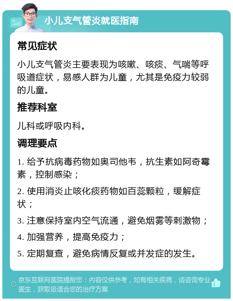 小儿支气管炎就医指南 常见症状 小儿支气管炎主要表现为咳嗽、咳痰、气喘等呼吸道症状，易感人群为儿童，尤其是免疫力较弱的儿童。 推荐科室 儿科或呼吸内科。 调理要点 1. 给予抗病毒药物如奥司他韦，抗生素如阿奇霉素，控制感染； 2. 使用消炎止咳化痰药物如百蕊颗粒，缓解症状； 3. 注意保持室内空气流通，避免烟雾等刺激物； 4. 加强营养，提高免疫力； 5. 定期复查，避免病情反复或并发症的发生。