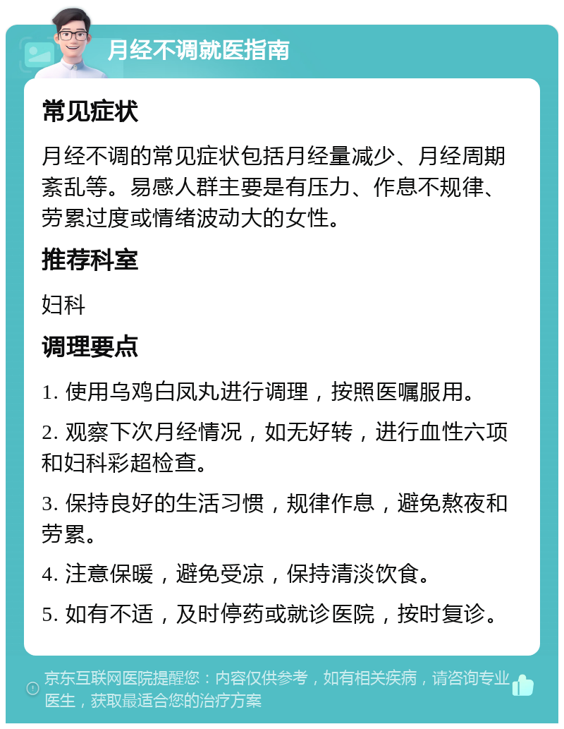 月经不调就医指南 常见症状 月经不调的常见症状包括月经量减少、月经周期紊乱等。易感人群主要是有压力、作息不规律、劳累过度或情绪波动大的女性。 推荐科室 妇科 调理要点 1. 使用乌鸡白凤丸进行调理，按照医嘱服用。 2. 观察下次月经情况，如无好转，进行血性六项和妇科彩超检查。 3. 保持良好的生活习惯，规律作息，避免熬夜和劳累。 4. 注意保暖，避免受凉，保持清淡饮食。 5. 如有不适，及时停药或就诊医院，按时复诊。