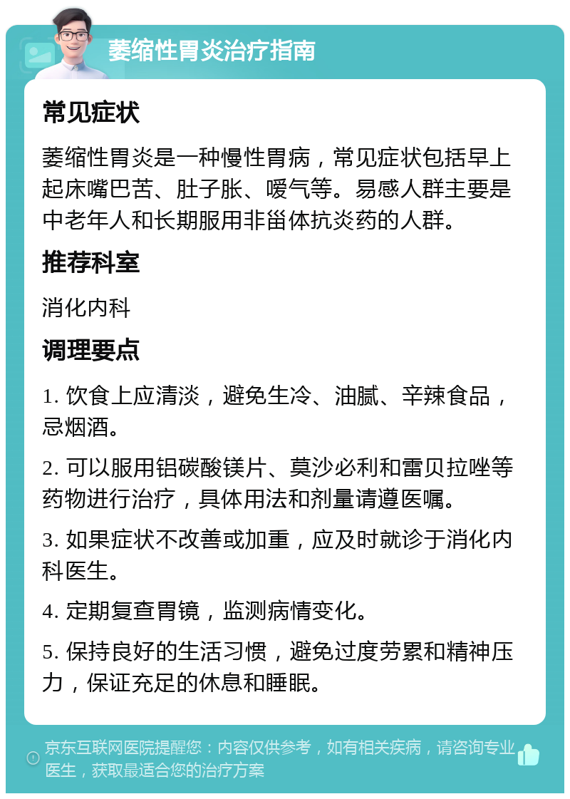 萎缩性胃炎治疗指南 常见症状 萎缩性胃炎是一种慢性胃病，常见症状包括早上起床嘴巴苦、肚子胀、嗳气等。易感人群主要是中老年人和长期服用非甾体抗炎药的人群。 推荐科室 消化内科 调理要点 1. 饮食上应清淡，避免生冷、油腻、辛辣食品，忌烟酒。 2. 可以服用铝碳酸镁片、莫沙必利和雷贝拉唑等药物进行治疗，具体用法和剂量请遵医嘱。 3. 如果症状不改善或加重，应及时就诊于消化内科医生。 4. 定期复查胃镜，监测病情变化。 5. 保持良好的生活习惯，避免过度劳累和精神压力，保证充足的休息和睡眠。