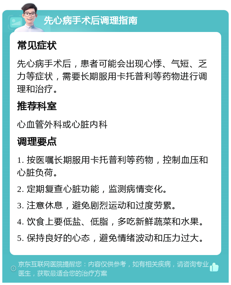 先心病手术后调理指南 常见症状 先心病手术后，患者可能会出现心悸、气短、乏力等症状，需要长期服用卡托普利等药物进行调理和治疗。 推荐科室 心血管外科或心脏内科 调理要点 1. 按医嘱长期服用卡托普利等药物，控制血压和心脏负荷。 2. 定期复查心脏功能，监测病情变化。 3. 注意休息，避免剧烈运动和过度劳累。 4. 饮食上要低盐、低脂，多吃新鲜蔬菜和水果。 5. 保持良好的心态，避免情绪波动和压力过大。