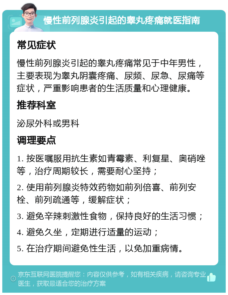 慢性前列腺炎引起的睾丸疼痛就医指南 常见症状 慢性前列腺炎引起的睾丸疼痛常见于中年男性，主要表现为睾丸阴囊疼痛、尿频、尿急、尿痛等症状，严重影响患者的生活质量和心理健康。 推荐科室 泌尿外科或男科 调理要点 1. 按医嘱服用抗生素如青霉素、利复星、奥硝唑等，治疗周期较长，需要耐心坚持； 2. 使用前列腺炎特效药物如前列倍喜、前列安栓、前列疏通等，缓解症状； 3. 避免辛辣刺激性食物，保持良好的生活习惯； 4. 避免久坐，定期进行适量的运动； 5. 在治疗期间避免性生活，以免加重病情。