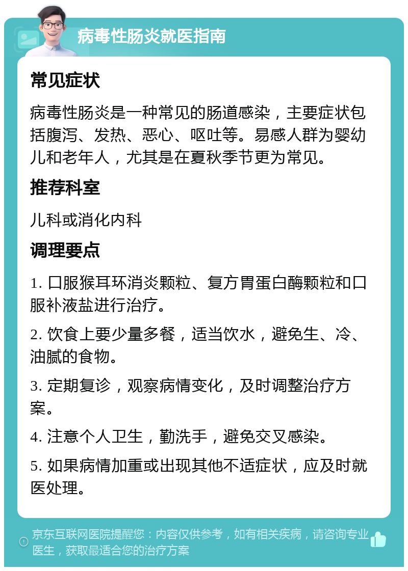 病毒性肠炎就医指南 常见症状 病毒性肠炎是一种常见的肠道感染，主要症状包括腹泻、发热、恶心、呕吐等。易感人群为婴幼儿和老年人，尤其是在夏秋季节更为常见。 推荐科室 儿科或消化内科 调理要点 1. 口服猴耳环消炎颗粒、复方胃蛋白酶颗粒和口服补液盐进行治疗。 2. 饮食上要少量多餐，适当饮水，避免生、冷、油腻的食物。 3. 定期复诊，观察病情变化，及时调整治疗方案。 4. 注意个人卫生，勤洗手，避免交叉感染。 5. 如果病情加重或出现其他不适症状，应及时就医处理。