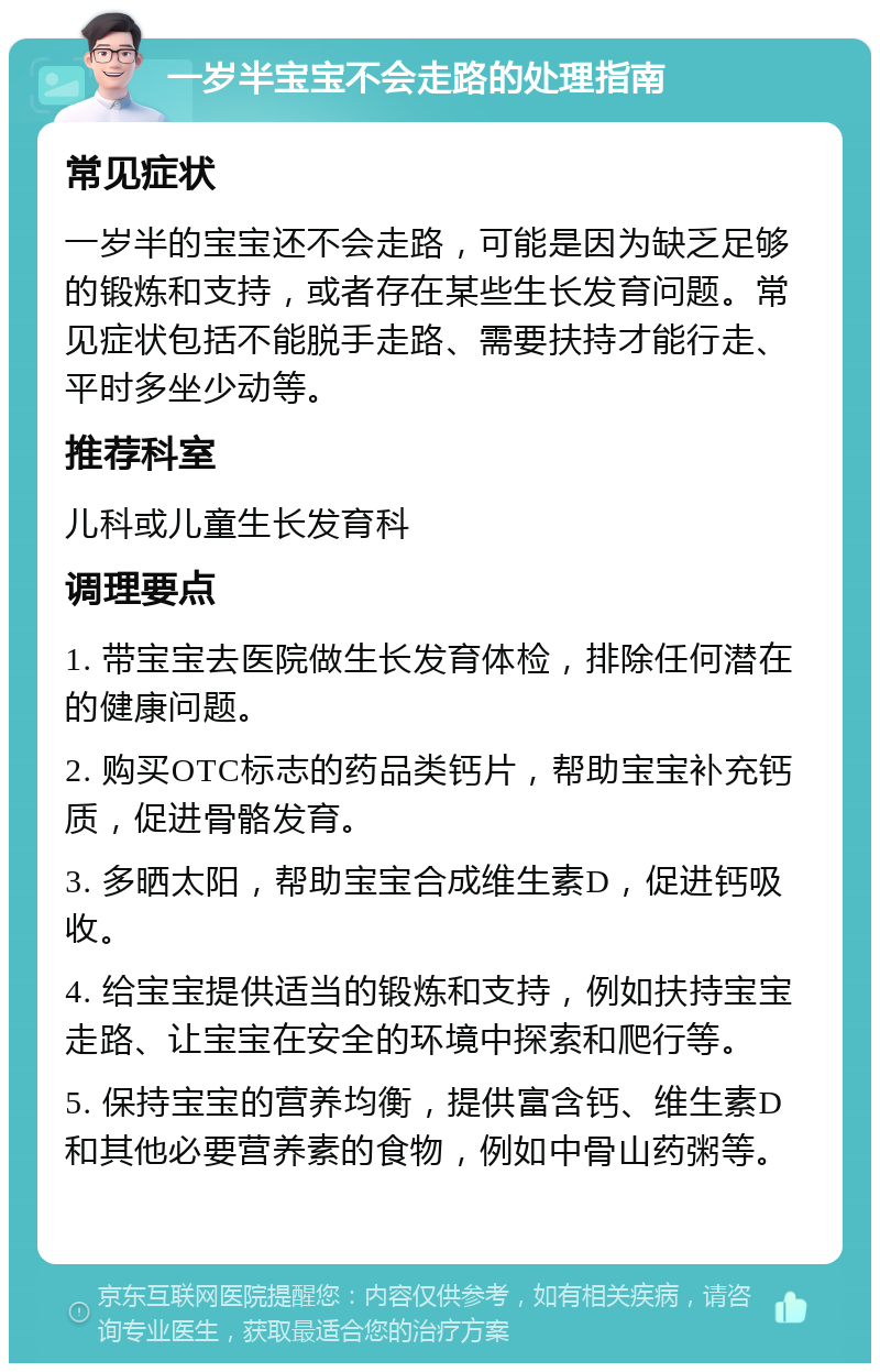 一岁半宝宝不会走路的处理指南 常见症状 一岁半的宝宝还不会走路，可能是因为缺乏足够的锻炼和支持，或者存在某些生长发育问题。常见症状包括不能脱手走路、需要扶持才能行走、平时多坐少动等。 推荐科室 儿科或儿童生长发育科 调理要点 1. 带宝宝去医院做生长发育体检，排除任何潜在的健康问题。 2. 购买OTC标志的药品类钙片，帮助宝宝补充钙质，促进骨骼发育。 3. 多晒太阳，帮助宝宝合成维生素D，促进钙吸收。 4. 给宝宝提供适当的锻炼和支持，例如扶持宝宝走路、让宝宝在安全的环境中探索和爬行等。 5. 保持宝宝的营养均衡，提供富含钙、维生素D和其他必要营养素的食物，例如中骨山药粥等。