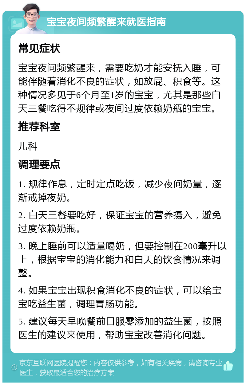 宝宝夜间频繁醒来就医指南 常见症状 宝宝夜间频繁醒来，需要吃奶才能安抚入睡，可能伴随着消化不良的症状，如放屁、积食等。这种情况多见于6个月至1岁的宝宝，尤其是那些白天三餐吃得不规律或夜间过度依赖奶瓶的宝宝。 推荐科室 儿科 调理要点 1. 规律作息，定时定点吃饭，减少夜间奶量，逐渐戒掉夜奶。 2. 白天三餐要吃好，保证宝宝的营养摄入，避免过度依赖奶瓶。 3. 晚上睡前可以适量喝奶，但要控制在200毫升以上，根据宝宝的消化能力和白天的饮食情况来调整。 4. 如果宝宝出现积食消化不良的症状，可以给宝宝吃益生菌，调理胃肠功能。 5. 建议每天早晚餐前口服零添加的益生菌，按照医生的建议来使用，帮助宝宝改善消化问题。