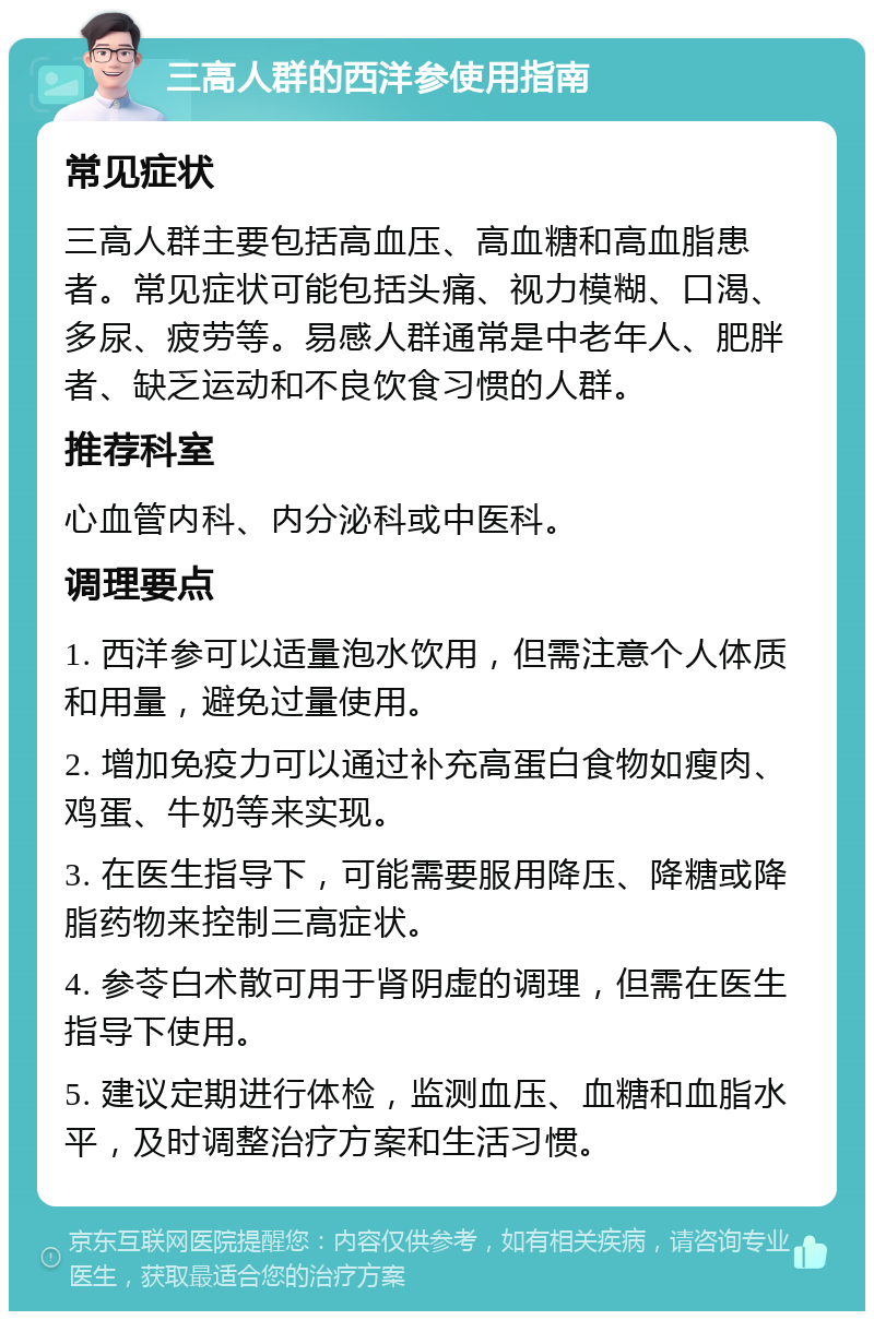 三高人群的西洋参使用指南 常见症状 三高人群主要包括高血压、高血糖和高血脂患者。常见症状可能包括头痛、视力模糊、口渴、多尿、疲劳等。易感人群通常是中老年人、肥胖者、缺乏运动和不良饮食习惯的人群。 推荐科室 心血管内科、内分泌科或中医科。 调理要点 1. 西洋参可以适量泡水饮用，但需注意个人体质和用量，避免过量使用。 2. 增加免疫力可以通过补充高蛋白食物如瘦肉、鸡蛋、牛奶等来实现。 3. 在医生指导下，可能需要服用降压、降糖或降脂药物来控制三高症状。 4. 参苓白术散可用于肾阴虚的调理，但需在医生指导下使用。 5. 建议定期进行体检，监测血压、血糖和血脂水平，及时调整治疗方案和生活习惯。