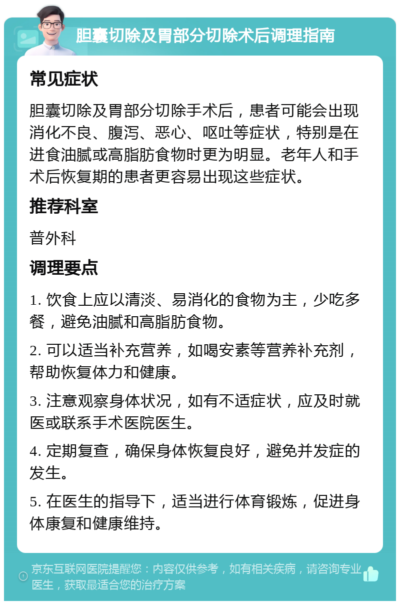 胆囊切除及胃部分切除术后调理指南 常见症状 胆囊切除及胃部分切除手术后，患者可能会出现消化不良、腹泻、恶心、呕吐等症状，特别是在进食油腻或高脂肪食物时更为明显。老年人和手术后恢复期的患者更容易出现这些症状。 推荐科室 普外科 调理要点 1. 饮食上应以清淡、易消化的食物为主，少吃多餐，避免油腻和高脂肪食物。 2. 可以适当补充营养，如喝安素等营养补充剂，帮助恢复体力和健康。 3. 注意观察身体状况，如有不适症状，应及时就医或联系手术医院医生。 4. 定期复查，确保身体恢复良好，避免并发症的发生。 5. 在医生的指导下，适当进行体育锻炼，促进身体康复和健康维持。