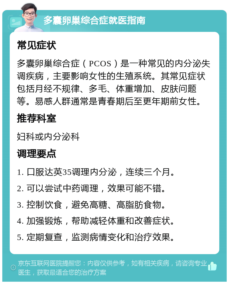 多囊卵巢综合症就医指南 常见症状 多囊卵巢综合症（PCOS）是一种常见的内分泌失调疾病，主要影响女性的生殖系统。其常见症状包括月经不规律、多毛、体重增加、皮肤问题等。易感人群通常是青春期后至更年期前女性。 推荐科室 妇科或内分泌科 调理要点 1. 口服达英35调理内分泌，连续三个月。 2. 可以尝试中药调理，效果可能不错。 3. 控制饮食，避免高糖、高脂肪食物。 4. 加强锻炼，帮助减轻体重和改善症状。 5. 定期复查，监测病情变化和治疗效果。