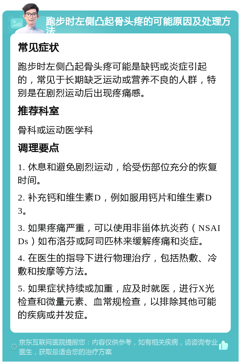 跑步时左侧凸起骨头疼的可能原因及处理方法 常见症状 跑步时左侧凸起骨头疼可能是缺钙或炎症引起的，常见于长期缺乏运动或营养不良的人群，特别是在剧烈运动后出现疼痛感。 推荐科室 骨科或运动医学科 调理要点 1. 休息和避免剧烈运动，给受伤部位充分的恢复时间。 2. 补充钙和维生素D，例如服用钙片和维生素D3。 3. 如果疼痛严重，可以使用非甾体抗炎药（NSAIDs）如布洛芬或阿司匹林来缓解疼痛和炎症。 4. 在医生的指导下进行物理治疗，包括热敷、冷敷和按摩等方法。 5. 如果症状持续或加重，应及时就医，进行X光检查和微量元素、血常规检查，以排除其他可能的疾病或并发症。