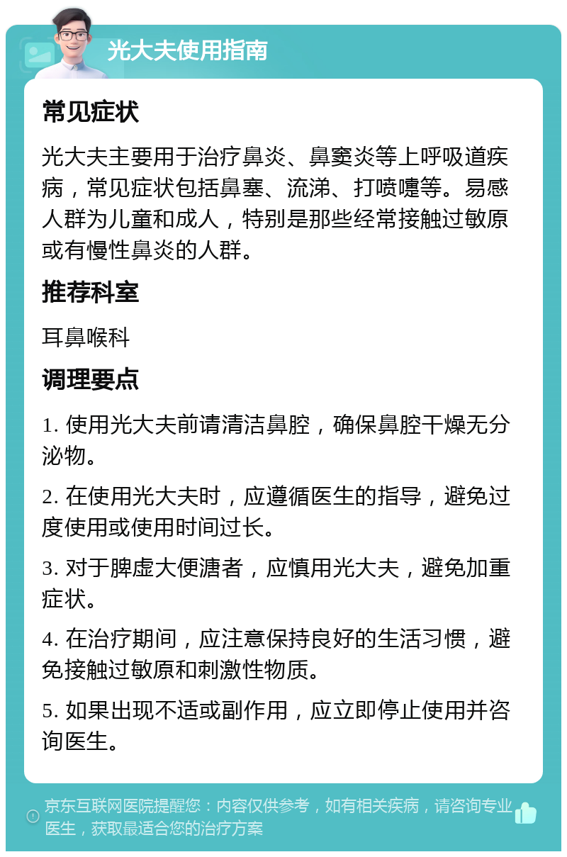 光大夫使用指南 常见症状 光大夫主要用于治疗鼻炎、鼻窦炎等上呼吸道疾病，常见症状包括鼻塞、流涕、打喷嚏等。易感人群为儿童和成人，特别是那些经常接触过敏原或有慢性鼻炎的人群。 推荐科室 耳鼻喉科 调理要点 1. 使用光大夫前请清洁鼻腔，确保鼻腔干燥无分泌物。 2. 在使用光大夫时，应遵循医生的指导，避免过度使用或使用时间过长。 3. 对于脾虚大便溏者，应慎用光大夫，避免加重症状。 4. 在治疗期间，应注意保持良好的生活习惯，避免接触过敏原和刺激性物质。 5. 如果出现不适或副作用，应立即停止使用并咨询医生。