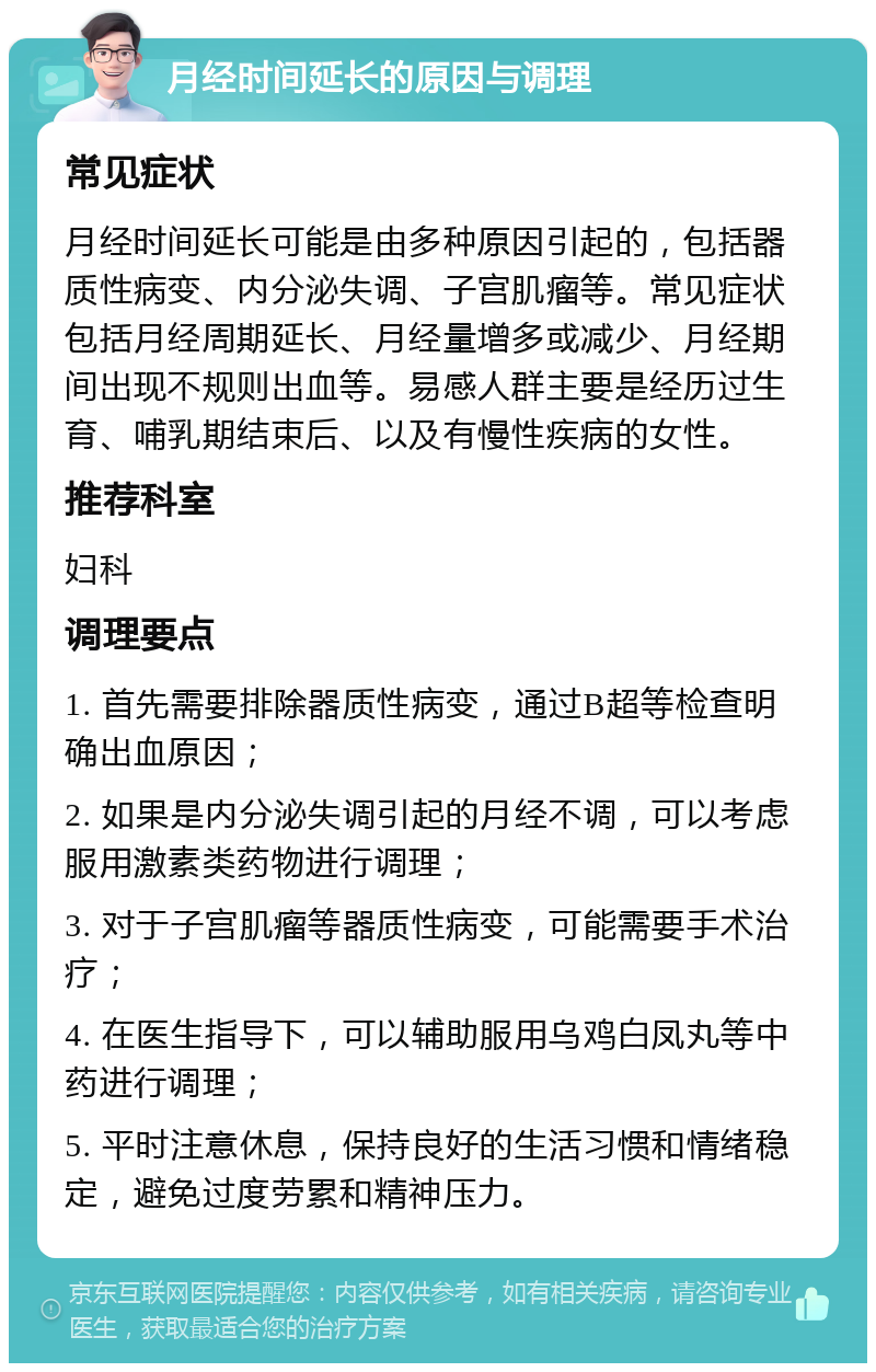 月经时间延长的原因与调理 常见症状 月经时间延长可能是由多种原因引起的，包括器质性病变、内分泌失调、子宫肌瘤等。常见症状包括月经周期延长、月经量增多或减少、月经期间出现不规则出血等。易感人群主要是经历过生育、哺乳期结束后、以及有慢性疾病的女性。 推荐科室 妇科 调理要点 1. 首先需要排除器质性病变，通过B超等检查明确出血原因； 2. 如果是内分泌失调引起的月经不调，可以考虑服用激素类药物进行调理； 3. 对于子宫肌瘤等器质性病变，可能需要手术治疗； 4. 在医生指导下，可以辅助服用乌鸡白凤丸等中药进行调理； 5. 平时注意休息，保持良好的生活习惯和情绪稳定，避免过度劳累和精神压力。