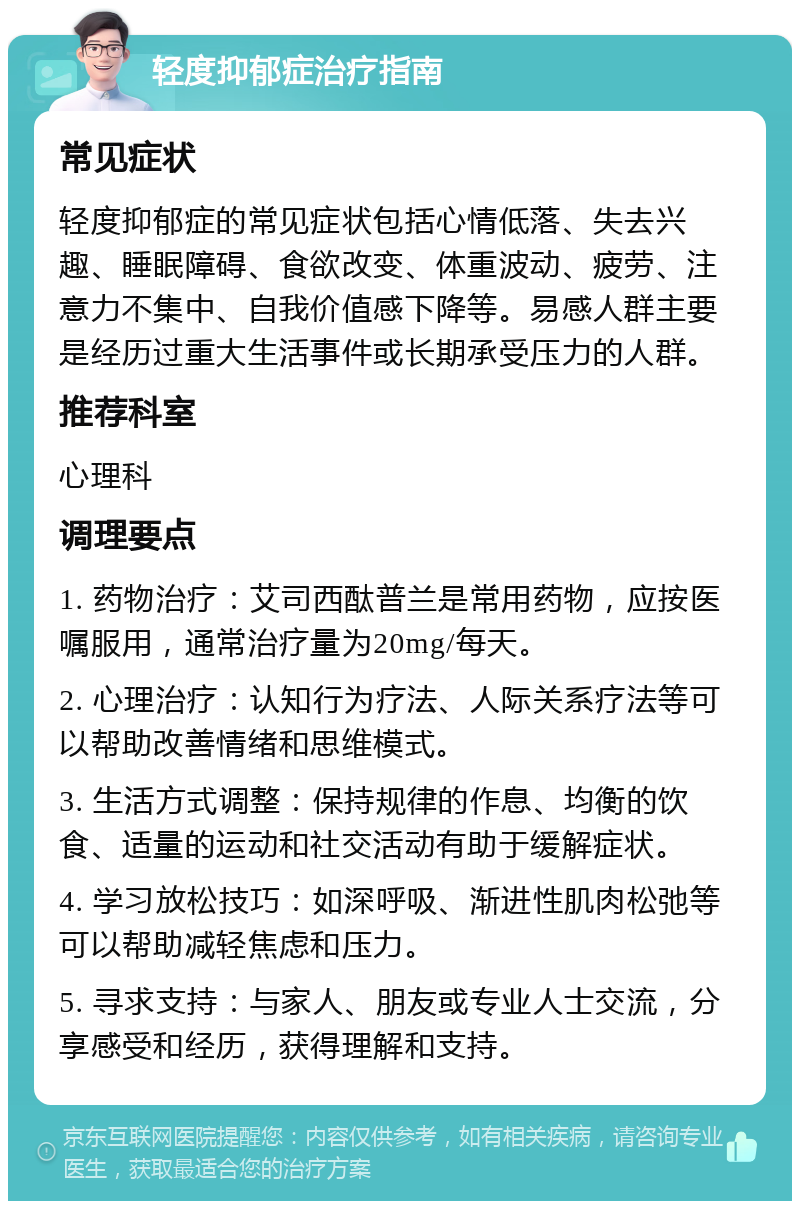 轻度抑郁症治疗指南 常见症状 轻度抑郁症的常见症状包括心情低落、失去兴趣、睡眠障碍、食欲改变、体重波动、疲劳、注意力不集中、自我价值感下降等。易感人群主要是经历过重大生活事件或长期承受压力的人群。 推荐科室 心理科 调理要点 1. 药物治疗：艾司西酞普兰是常用药物，应按医嘱服用，通常治疗量为20mg/每天。 2. 心理治疗：认知行为疗法、人际关系疗法等可以帮助改善情绪和思维模式。 3. 生活方式调整：保持规律的作息、均衡的饮食、适量的运动和社交活动有助于缓解症状。 4. 学习放松技巧：如深呼吸、渐进性肌肉松弛等可以帮助减轻焦虑和压力。 5. 寻求支持：与家人、朋友或专业人士交流，分享感受和经历，获得理解和支持。