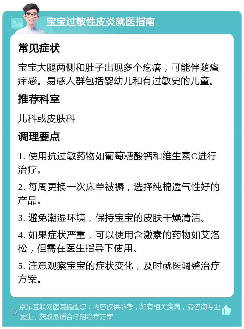 宝宝过敏性皮炎就医指南 常见症状 宝宝大腿两侧和肚子出现多个疙瘩，可能伴随瘙痒感。易感人群包括婴幼儿和有过敏史的儿童。 推荐科室 儿科或皮肤科 调理要点 1. 使用抗过敏药物如葡萄糖酸钙和维生素C进行治疗。 2. 每周更换一次床单被褥，选择纯棉透气性好的产品。 3. 避免潮湿环境，保持宝宝的皮肤干燥清洁。 4. 如果症状严重，可以使用含激素的药物如艾洛松，但需在医生指导下使用。 5. 注意观察宝宝的症状变化，及时就医调整治疗方案。