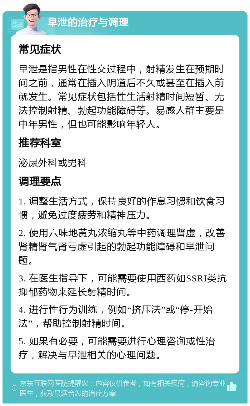 早泄的治疗与调理 常见症状 早泄是指男性在性交过程中，射精发生在预期时间之前，通常在插入阴道后不久或甚至在插入前就发生。常见症状包括性生活射精时间短暂、无法控制射精、勃起功能障碍等。易感人群主要是中年男性，但也可能影响年轻人。 推荐科室 泌尿外科或男科 调理要点 1. 调整生活方式，保持良好的作息习惯和饮食习惯，避免过度疲劳和精神压力。 2. 使用六味地黄丸浓缩丸等中药调理肾虚，改善肾精肾气肾亏虚引起的勃起功能障碍和早泄问题。 3. 在医生指导下，可能需要使用西药如SSRI类抗抑郁药物来延长射精时间。 4. 进行性行为训练，例如“挤压法”或“停-开始法”，帮助控制射精时间。 5. 如果有必要，可能需要进行心理咨询或性治疗，解决与早泄相关的心理问题。