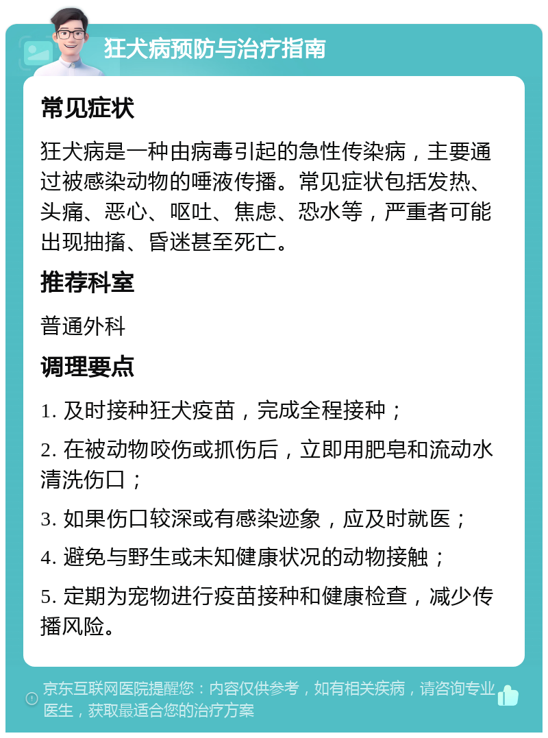 狂犬病预防与治疗指南 常见症状 狂犬病是一种由病毒引起的急性传染病，主要通过被感染动物的唾液传播。常见症状包括发热、头痛、恶心、呕吐、焦虑、恐水等，严重者可能出现抽搐、昏迷甚至死亡。 推荐科室 普通外科 调理要点 1. 及时接种狂犬疫苗，完成全程接种； 2. 在被动物咬伤或抓伤后，立即用肥皂和流动水清洗伤口； 3. 如果伤口较深或有感染迹象，应及时就医； 4. 避免与野生或未知健康状况的动物接触； 5. 定期为宠物进行疫苗接种和健康检查，减少传播风险。