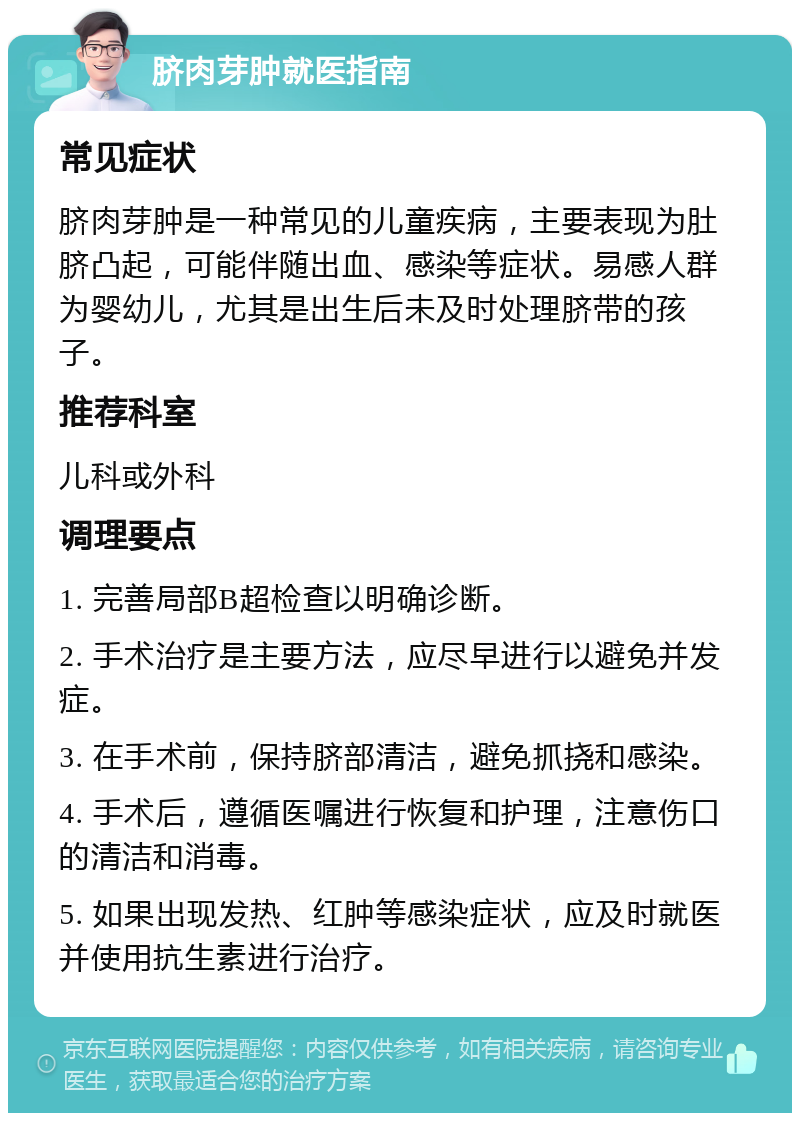 脐肉芽肿就医指南 常见症状 脐肉芽肿是一种常见的儿童疾病，主要表现为肚脐凸起，可能伴随出血、感染等症状。易感人群为婴幼儿，尤其是出生后未及时处理脐带的孩子。 推荐科室 儿科或外科 调理要点 1. 完善局部B超检查以明确诊断。 2. 手术治疗是主要方法，应尽早进行以避免并发症。 3. 在手术前，保持脐部清洁，避免抓挠和感染。 4. 手术后，遵循医嘱进行恢复和护理，注意伤口的清洁和消毒。 5. 如果出现发热、红肿等感染症状，应及时就医并使用抗生素进行治疗。