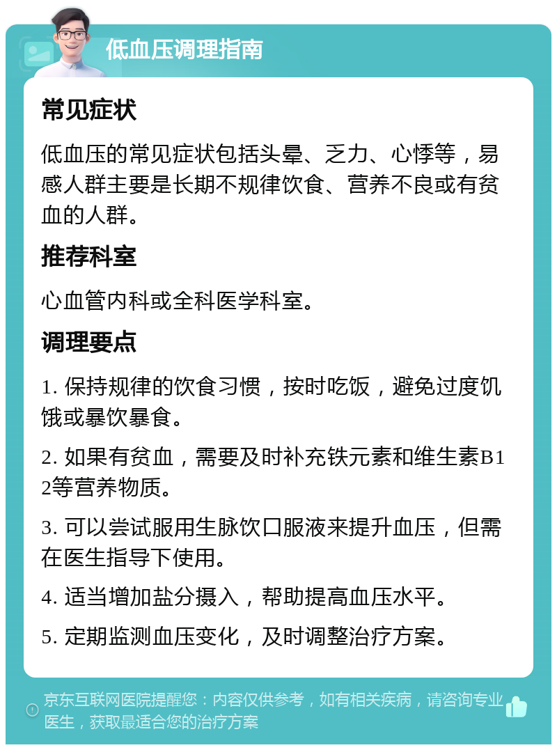 低血压调理指南 常见症状 低血压的常见症状包括头晕、乏力、心悸等，易感人群主要是长期不规律饮食、营养不良或有贫血的人群。 推荐科室 心血管内科或全科医学科室。 调理要点 1. 保持规律的饮食习惯，按时吃饭，避免过度饥饿或暴饮暴食。 2. 如果有贫血，需要及时补充铁元素和维生素B12等营养物质。 3. 可以尝试服用生脉饮口服液来提升血压，但需在医生指导下使用。 4. 适当增加盐分摄入，帮助提高血压水平。 5. 定期监测血压变化，及时调整治疗方案。