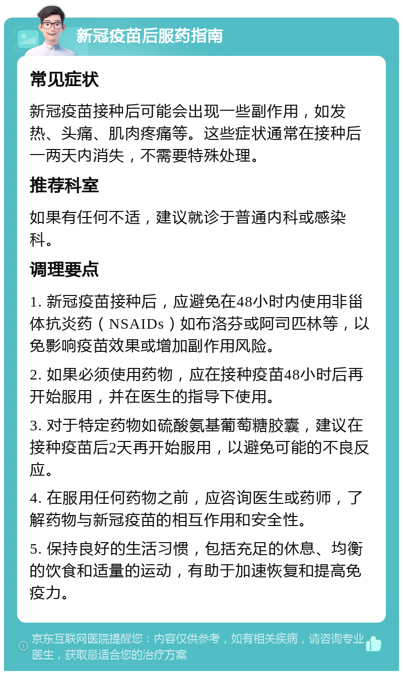 新冠疫苗后服药指南 常见症状 新冠疫苗接种后可能会出现一些副作用，如发热、头痛、肌肉疼痛等。这些症状通常在接种后一两天内消失，不需要特殊处理。 推荐科室 如果有任何不适，建议就诊于普通内科或感染科。 调理要点 1. 新冠疫苗接种后，应避免在48小时内使用非甾体抗炎药（NSAIDs）如布洛芬或阿司匹林等，以免影响疫苗效果或增加副作用风险。 2. 如果必须使用药物，应在接种疫苗48小时后再开始服用，并在医生的指导下使用。 3. 对于特定药物如硫酸氨基葡萄糖胶囊，建议在接种疫苗后2天再开始服用，以避免可能的不良反应。 4. 在服用任何药物之前，应咨询医生或药师，了解药物与新冠疫苗的相互作用和安全性。 5. 保持良好的生活习惯，包括充足的休息、均衡的饮食和适量的运动，有助于加速恢复和提高免疫力。