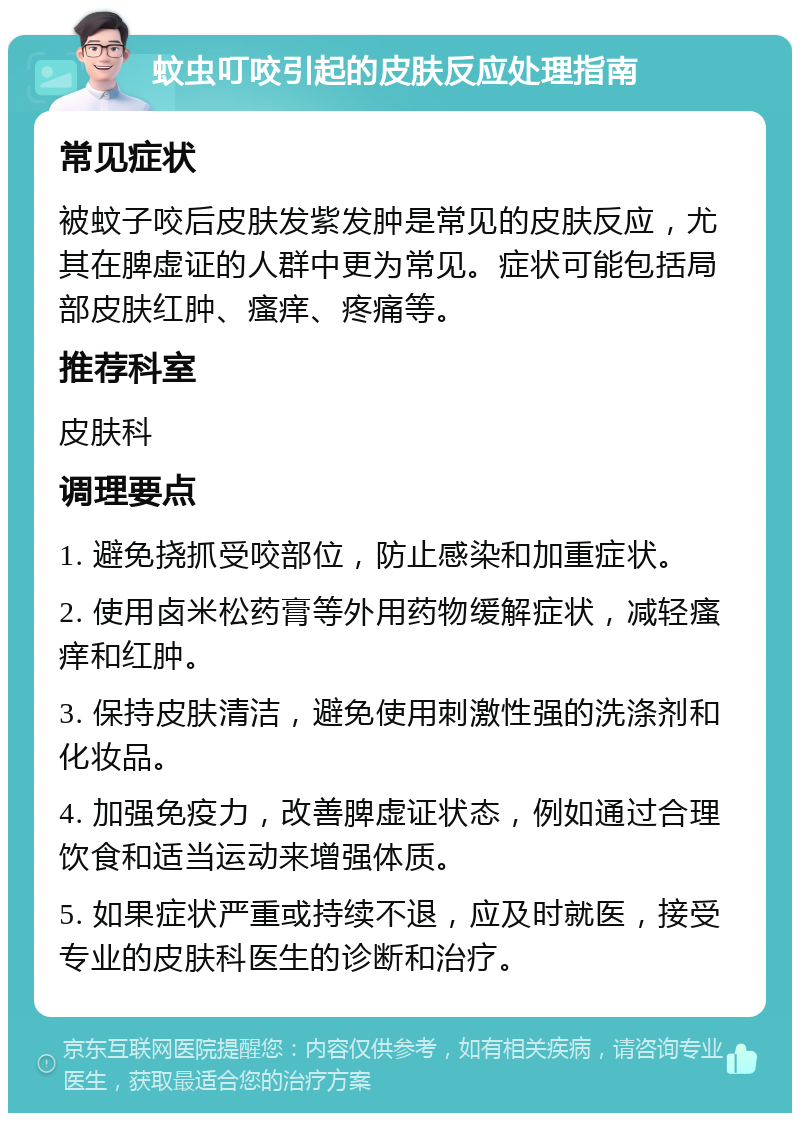 蚊虫叮咬引起的皮肤反应处理指南 常见症状 被蚊子咬后皮肤发紫发肿是常见的皮肤反应，尤其在脾虚证的人群中更为常见。症状可能包括局部皮肤红肿、瘙痒、疼痛等。 推荐科室 皮肤科 调理要点 1. 避免挠抓受咬部位，防止感染和加重症状。 2. 使用卤米松药膏等外用药物缓解症状，减轻瘙痒和红肿。 3. 保持皮肤清洁，避免使用刺激性强的洗涤剂和化妆品。 4. 加强免疫力，改善脾虚证状态，例如通过合理饮食和适当运动来增强体质。 5. 如果症状严重或持续不退，应及时就医，接受专业的皮肤科医生的诊断和治疗。