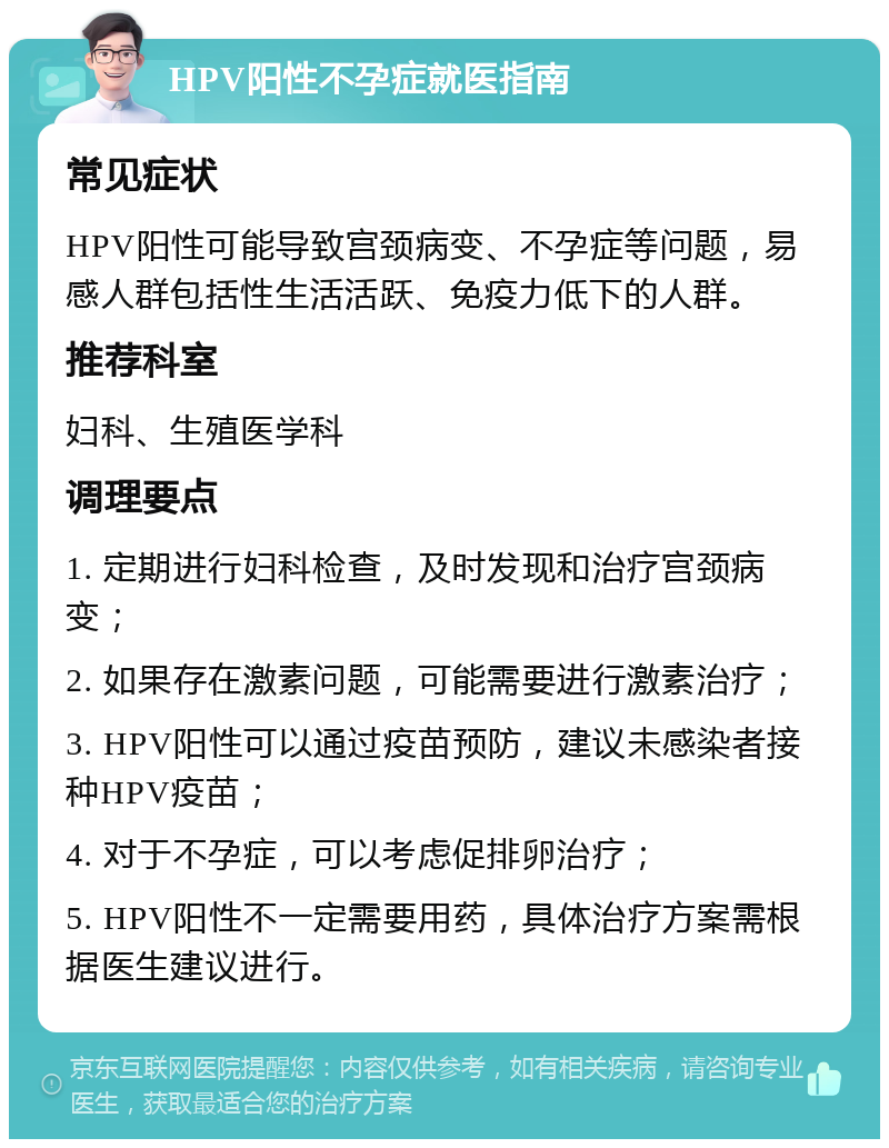 HPV阳性不孕症就医指南 常见症状 HPV阳性可能导致宫颈病变、不孕症等问题，易感人群包括性生活活跃、免疫力低下的人群。 推荐科室 妇科、生殖医学科 调理要点 1. 定期进行妇科检查，及时发现和治疗宫颈病变； 2. 如果存在激素问题，可能需要进行激素治疗； 3. HPV阳性可以通过疫苗预防，建议未感染者接种HPV疫苗； 4. 对于不孕症，可以考虑促排卵治疗； 5. HPV阳性不一定需要用药，具体治疗方案需根据医生建议进行。