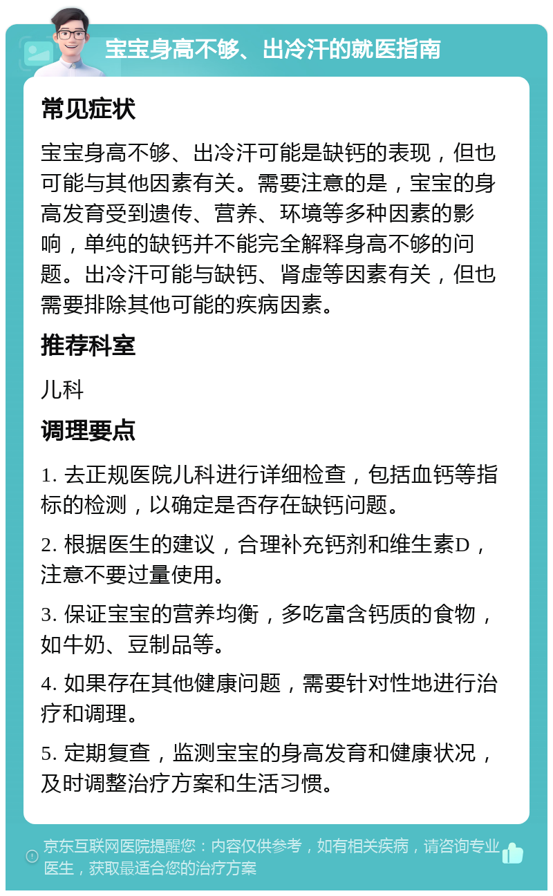 宝宝身高不够、出冷汗的就医指南 常见症状 宝宝身高不够、出冷汗可能是缺钙的表现，但也可能与其他因素有关。需要注意的是，宝宝的身高发育受到遗传、营养、环境等多种因素的影响，单纯的缺钙并不能完全解释身高不够的问题。出冷汗可能与缺钙、肾虚等因素有关，但也需要排除其他可能的疾病因素。 推荐科室 儿科 调理要点 1. 去正规医院儿科进行详细检查，包括血钙等指标的检测，以确定是否存在缺钙问题。 2. 根据医生的建议，合理补充钙剂和维生素D，注意不要过量使用。 3. 保证宝宝的营养均衡，多吃富含钙质的食物，如牛奶、豆制品等。 4. 如果存在其他健康问题，需要针对性地进行治疗和调理。 5. 定期复查，监测宝宝的身高发育和健康状况，及时调整治疗方案和生活习惯。