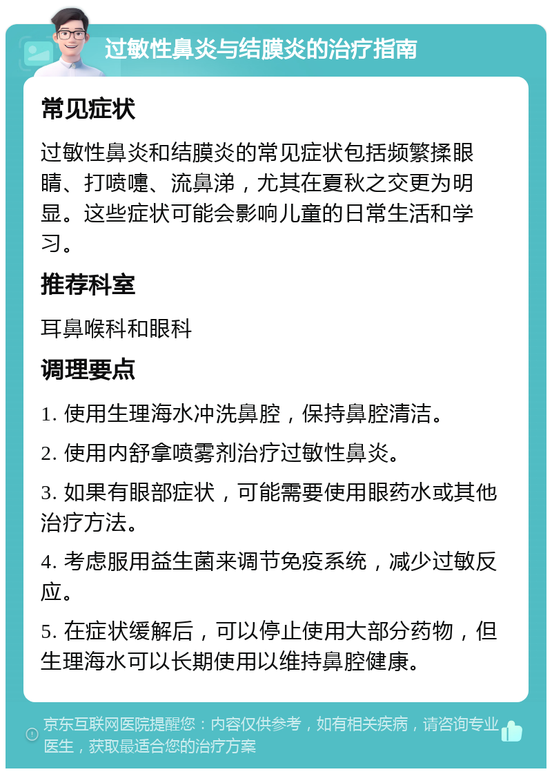 过敏性鼻炎与结膜炎的治疗指南 常见症状 过敏性鼻炎和结膜炎的常见症状包括频繁揉眼睛、打喷嚏、流鼻涕，尤其在夏秋之交更为明显。这些症状可能会影响儿童的日常生活和学习。 推荐科室 耳鼻喉科和眼科 调理要点 1. 使用生理海水冲洗鼻腔，保持鼻腔清洁。 2. 使用内舒拿喷雾剂治疗过敏性鼻炎。 3. 如果有眼部症状，可能需要使用眼药水或其他治疗方法。 4. 考虑服用益生菌来调节免疫系统，减少过敏反应。 5. 在症状缓解后，可以停止使用大部分药物，但生理海水可以长期使用以维持鼻腔健康。