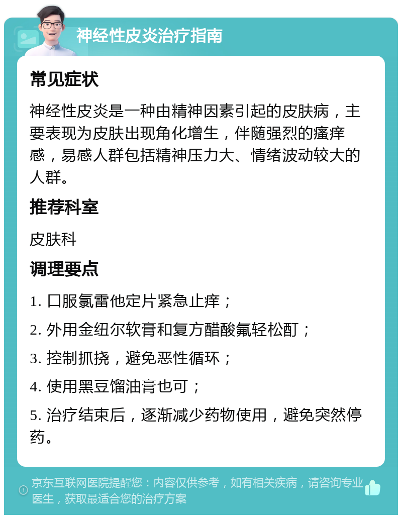 神经性皮炎治疗指南 常见症状 神经性皮炎是一种由精神因素引起的皮肤病，主要表现为皮肤出现角化增生，伴随强烈的瘙痒感，易感人群包括精神压力大、情绪波动较大的人群。 推荐科室 皮肤科 调理要点 1. 口服氯雷他定片紧急止痒； 2. 外用金纽尔软膏和复方醋酸氟轻松酊； 3. 控制抓挠，避免恶性循环； 4. 使用黑豆馏油膏也可； 5. 治疗结束后，逐渐减少药物使用，避免突然停药。