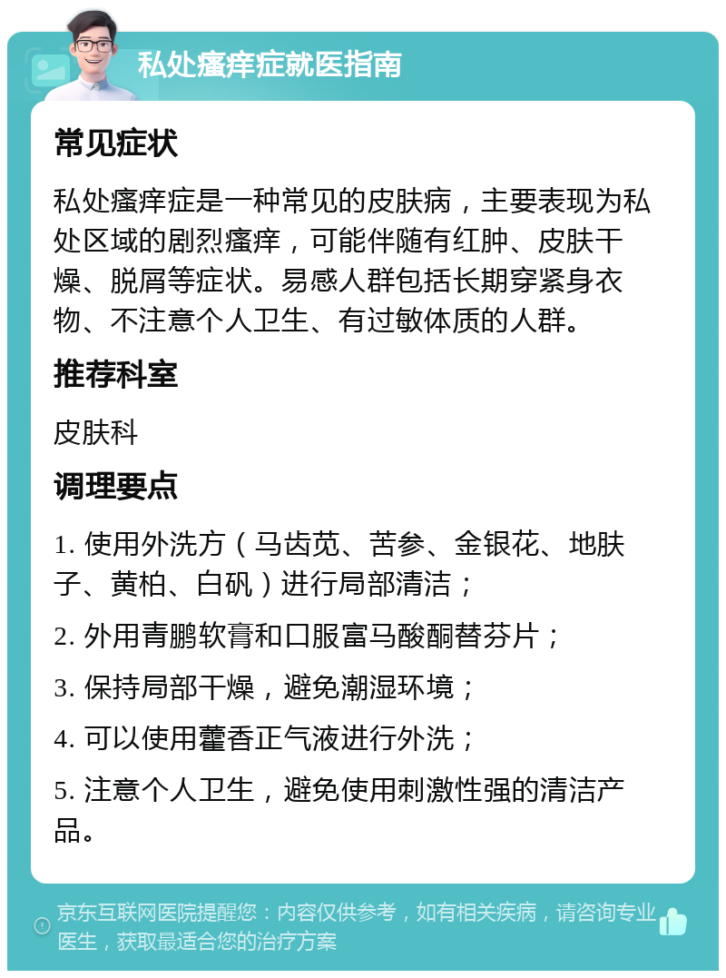 私处瘙痒症就医指南 常见症状 私处瘙痒症是一种常见的皮肤病，主要表现为私处区域的剧烈瘙痒，可能伴随有红肿、皮肤干燥、脱屑等症状。易感人群包括长期穿紧身衣物、不注意个人卫生、有过敏体质的人群。 推荐科室 皮肤科 调理要点 1. 使用外洗方（马齿苋、苦参、金银花、地肤子、黄柏、白矾）进行局部清洁； 2. 外用青鹏软膏和口服富马酸酮替芬片； 3. 保持局部干燥，避免潮湿环境； 4. 可以使用藿香正气液进行外洗； 5. 注意个人卫生，避免使用刺激性强的清洁产品。