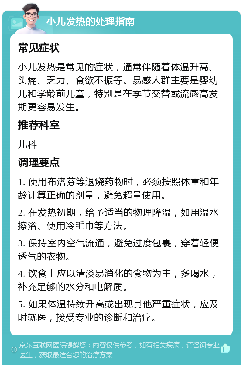 小儿发热的处理指南 常见症状 小儿发热是常见的症状，通常伴随着体温升高、头痛、乏力、食欲不振等。易感人群主要是婴幼儿和学龄前儿童，特别是在季节交替或流感高发期更容易发生。 推荐科室 儿科 调理要点 1. 使用布洛芬等退烧药物时，必须按照体重和年龄计算正确的剂量，避免超量使用。 2. 在发热初期，给予适当的物理降温，如用温水擦浴、使用冷毛巾等方法。 3. 保持室内空气流通，避免过度包裹，穿着轻便透气的衣物。 4. 饮食上应以清淡易消化的食物为主，多喝水，补充足够的水分和电解质。 5. 如果体温持续升高或出现其他严重症状，应及时就医，接受专业的诊断和治疗。