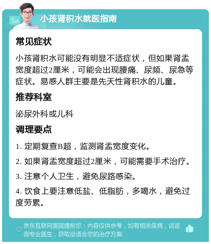 小孩肾积水就医指南 常见症状 小孩肾积水可能没有明显不适症状，但如果肾盂宽度超过2厘米，可能会出现腰痛、尿频、尿急等症状。易感人群主要是先天性肾积水的儿童。 推荐科室 泌尿外科或儿科 调理要点 1. 定期复查B超，监测肾盂宽度变化。 2. 如果肾盂宽度超过2厘米，可能需要手术治疗。 3. 注意个人卫生，避免尿路感染。 4. 饮食上要注意低盐、低脂肪，多喝水，避免过度劳累。