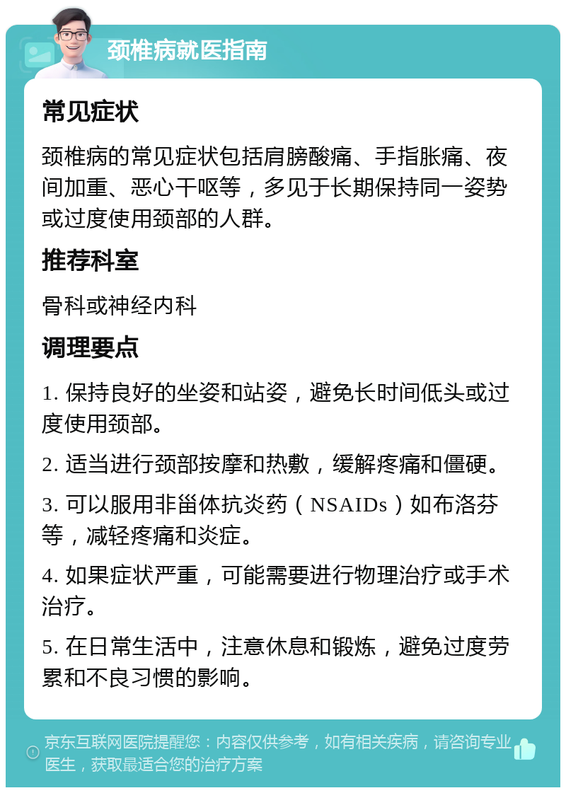 颈椎病就医指南 常见症状 颈椎病的常见症状包括肩膀酸痛、手指胀痛、夜间加重、恶心干呕等，多见于长期保持同一姿势或过度使用颈部的人群。 推荐科室 骨科或神经内科 调理要点 1. 保持良好的坐姿和站姿，避免长时间低头或过度使用颈部。 2. 适当进行颈部按摩和热敷，缓解疼痛和僵硬。 3. 可以服用非甾体抗炎药（NSAIDs）如布洛芬等，减轻疼痛和炎症。 4. 如果症状严重，可能需要进行物理治疗或手术治疗。 5. 在日常生活中，注意休息和锻炼，避免过度劳累和不良习惯的影响。