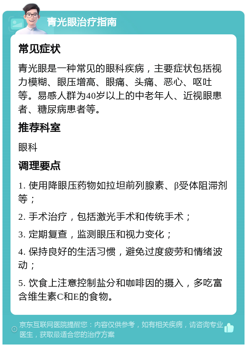 青光眼治疗指南 常见症状 青光眼是一种常见的眼科疾病，主要症状包括视力模糊、眼压增高、眼痛、头痛、恶心、呕吐等。易感人群为40岁以上的中老年人、近视眼患者、糖尿病患者等。 推荐科室 眼科 调理要点 1. 使用降眼压药物如拉坦前列腺素、β受体阻滞剂等； 2. 手术治疗，包括激光手术和传统手术； 3. 定期复查，监测眼压和视力变化； 4. 保持良好的生活习惯，避免过度疲劳和情绪波动； 5. 饮食上注意控制盐分和咖啡因的摄入，多吃富含维生素C和E的食物。