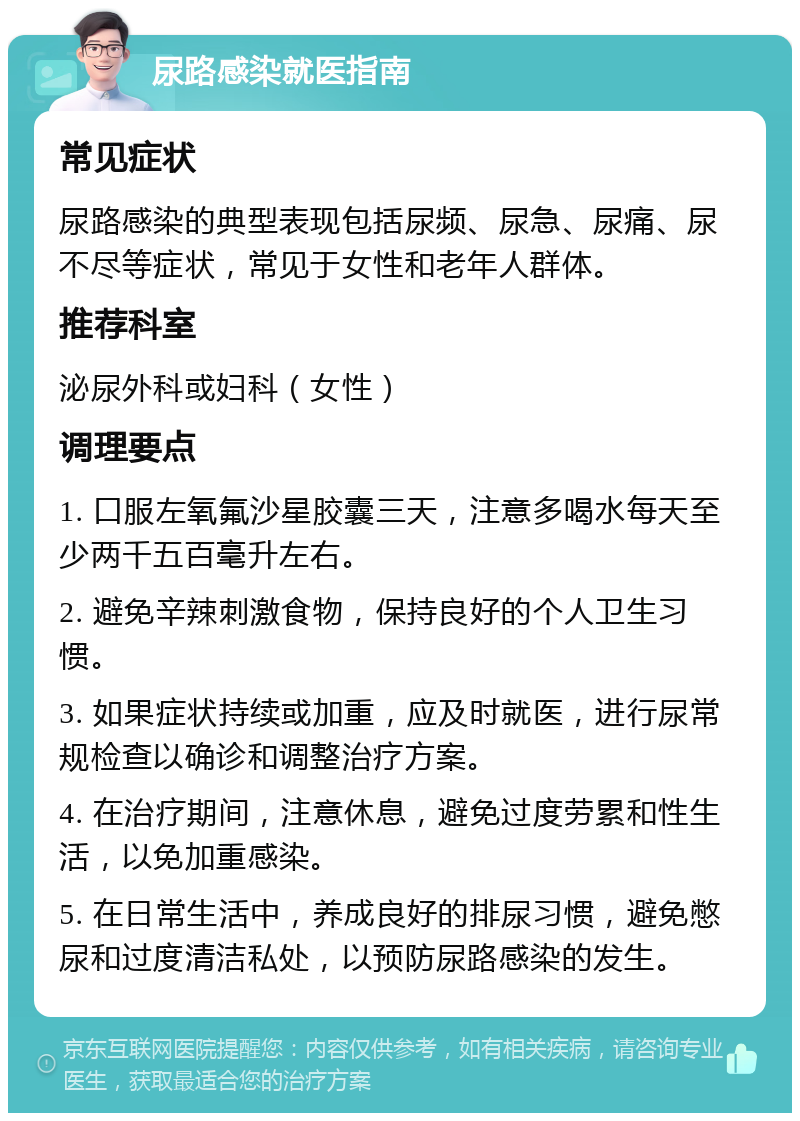 尿路感染就医指南 常见症状 尿路感染的典型表现包括尿频、尿急、尿痛、尿不尽等症状，常见于女性和老年人群体。 推荐科室 泌尿外科或妇科（女性） 调理要点 1. 口服左氧氟沙星胶囊三天，注意多喝水每天至少两千五百毫升左右。 2. 避免辛辣刺激食物，保持良好的个人卫生习惯。 3. 如果症状持续或加重，应及时就医，进行尿常规检查以确诊和调整治疗方案。 4. 在治疗期间，注意休息，避免过度劳累和性生活，以免加重感染。 5. 在日常生活中，养成良好的排尿习惯，避免憋尿和过度清洁私处，以预防尿路感染的发生。